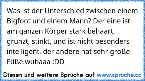 Was ist der Unterschied zwischen einem Bigfoot und einem Mann? Der eine ist am ganzen Körper stark behaart, grunzt, stinkt, und ist nicht besonders intelligent, der andere hat sehr große Füße.
wuhaaa :DD