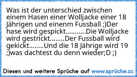 Was ist der unterschied zwischen einem Hasen einer Wolljacke einer 18 Jährigen und einenm Fussball ;)
Der hase wird gespickt
.
.
.
.
.
.
.
.
.
.
.
Die Wolljacke wird gestrickt
.
.
.
.
.
.
.
.
Der Fussball wird gekickt
.
.
.
.
.
.
.
.
Und die 18 Jährige wird 19 ;)
was dachtest du denn wieder
;D ;)