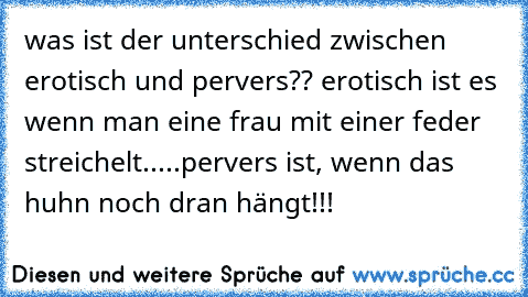 was ist der unterschied zwischen erotisch und pervers?? erotisch ist es wenn man eine frau mit einer feder streichelt.....pervers ist, wenn das huhn noch dran hängt!!!