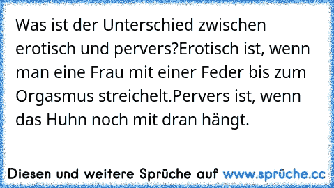 Was ist der Unterschied zwischen erotisch und pervers?
Erotisch ist, wenn man eine Frau mit einer Feder bis zum Orgasmus streichelt.
Pervers ist, wenn das Huhn noch mit dran hängt.