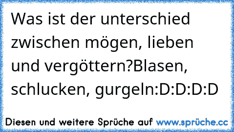 Was ist der unterschied zwischen mögen, lieben und vergöttern?
Blasen, schlucken, gurgeln
:D:D:D:D