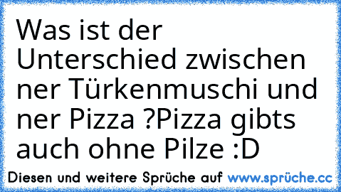Was ist der Unterschied zwischen ner Türkenmuschi und ner Pizza ?
Pizza gibts auch ohne Pilze :D