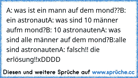 A: was ist ein mann auf dem mond??
B: ein astronaut
A: was sind 10 männer aufm mond?
B: 10 astronauten
A: was sind alle männer auf dem mond?
B:alle sind astronauten
A: falsch!! die erlösung!!
xDDDD