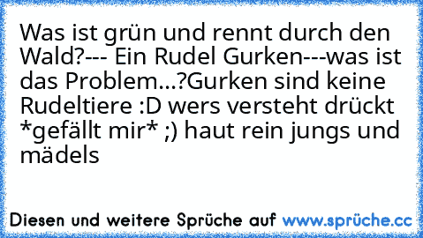 Was ist grün und rennt durch den Wald?
--- Ein Rudel Gurken---
was ist das Problem...?
Gurken sind keine Rudeltiere :D 
wer´s versteht drückt *gefällt mir* ;) haut rein jungs und mädels