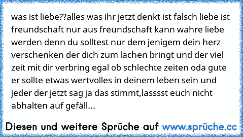 was ist liebe??
alles was ihr jetzt denkt ist falsch liebe ist freundschaft nur aus freundschaft kann wahre liebe werden denn du solltest nur dem jenigem dein herz verschenken der dich zum lachen bringt und der viel zeit mit dir verbring egal ob schlechte zeiten oda gute er sollte etwas wertvolles in deinem leben sein 
und jeder der jetzt sag ja das stimmt,lasssst euch nicht abhalten auf gefäll...