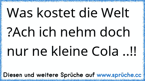 Was kostet die Welt ?
Ach ich nehm doch nur ne kleine Cola ..!!