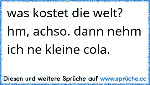 was kostet die welt? hm, achso. dann nehm ich ne kleine cola.