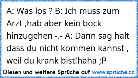 A: Was los ? 
B: Ich muss zum Arzt ,hab aber kein bock hinzugehen -.- 
A: Dann sag halt dass du nicht kommen kannst , weil du krank bist!
haha ;P