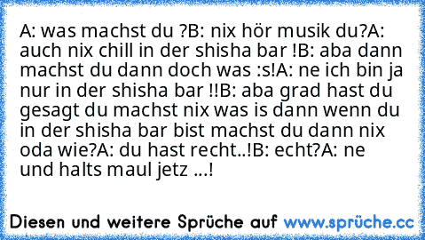 A: was machst du ?
B: nix hör musik du?
A: auch nix chill in der shisha bar !
B: aba dann machst du dann doch was :s!
A: ne ich bin ja nur in der shisha bar !!
B: aba grad hast du gesagt du machst nix was is dann wenn du in der shisha bar bist machst du dann nix oda wie?
A: du hast recht..!
B: echt?
A: ne und halts maul jetz ...!