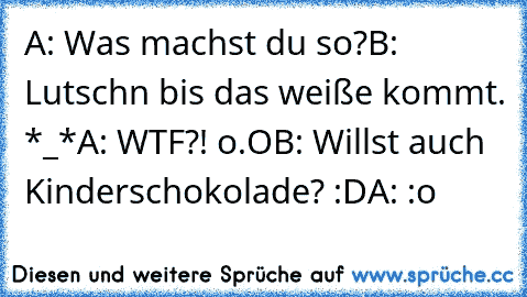 A: Was machst du so?
B: Lutschn bis das weiße kommt. *_*
A: WTF?! o.O
B: Willst auch Kinderschokolade? :D
A: :o