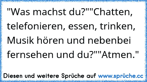 "Was machst du?"
"Chatten, telefonieren, essen, trinken, Musik hören und nebenbei fernsehen und du?"
"Atmen."