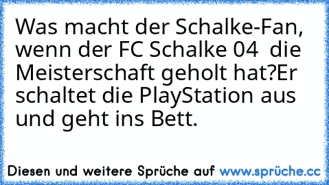 Was macht der Schalke-Fan, wenn der FC Schalke 04  die Meisterschaft geholt hat?
Er schaltet die PlayStation aus und geht ins Bett.
