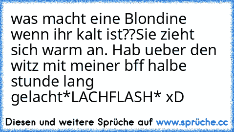 was macht eine Blondine wenn ihr kalt ist??
Sie zieht sich warm an. 
Hab ueber den witz mit meiner bff halbe stunde lang gelacht
*LACHFLASH* xD