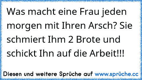 Was macht eine Frau jeden morgen mit Ihren Arsch? Sie schmiert Ihm 2 Brote und schickt Ihn auf die Arbeit!!!