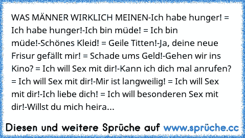 WAS MÄNNER WIRKLICH MEINEN
-Ich habe hunger! = Ich habe hunger!
-Ich bin müde! = Ich bin müde!
-Schönes Kleid! = Geile Titten!
-Ja, deine neue Frisur gefällt mir! = Schade ums Geld!
-Gehen wir ins Kino? = Ich will Sex mit dir!
-Kann ich dich mal anrufen? = Ich will Sex mit dir!
-Mir ist langweilig! = Ich will Sex mit dir!
-Ich liebe dich! = Ich will besonderen Sex mit dir!
-Willst du mich heira...