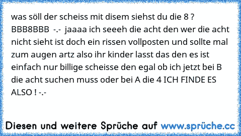 was söll der scheiss mit disem siehst du die 8 ?  BBB8BBB  -.-  jaaaa ich seeeh die acht den wer die acht nicht sieht ist doch ein rissen vollposten und sollte mal zum augen artz also ihr kinder lasst das den es ist einfach nur billige scheisse den egal ob ich jetzt bei B die acht suchen muss oder bei A die 4 ICH FINDE ES ALSO ! -.-