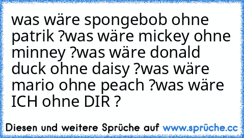 was wäre spongebob ohne patrik ?
was wäre mickey ohne minney ?
was wäre donald duck ohne daisy ?
was wäre mario ohne peach ?
was wäre ICH ohne DIR ?