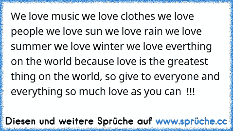 We love music ♥
we love clothes ♥
we love people ♥
we love sun ♥
we love rain ♥
we love summer ♥
we love winter ♥
we love everthing on the world ♥
because love is the greatest thing on the world, so give to everyone and everything so much love as you can ♥ !!!