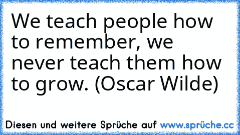 We teach people how to remember, we never teach them how to grow. (Oscar Wilde)