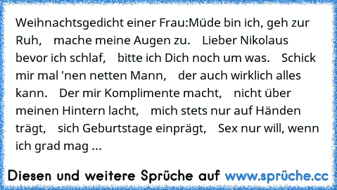 Weihnachtsgedicht einer Frau:
Müde bin ich, geh zur Ruh,
    mache meine Augen zu.
    Lieber Nikolaus bevor ich schlaf,
    bitte ich Dich noch um was.
    Schick mir mal 'nen netten Mann,
    der auch wirklich alles kann.
    Der mir Komplimente macht,
    nicht über meinen Hintern lacht,
    mich stets nur auf Händen trägt,
    sich Geburtstage einprägt,
    Sex nur will, wenn ich grad mag
 ...