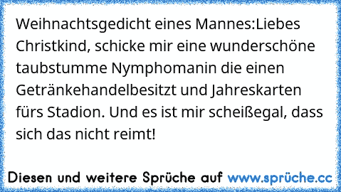 Weihnachtsgedicht eines Mannes:
Liebes Christkind, schicke mir eine wunderschöne taubstumme Nymphomanin die einen Getränkehandel
besitzt und Jahreskarten fürs Stadion. Und es ist mir scheißegal, dass sich das nicht reimt!