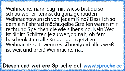 Weihnachtsmann,
sag mir, wieso bist du so schlau,
woher kennst du ganz genau
den Weihnachtswunsch von jedem Kind? 
Dass ich so gern ein Fahrrad möcht´,
gelbe Streifen wären mir recht
und Speichen die wie silber sind. 
Kein Weg ist dir im Schlitten je zu weit,
ob nah, ob fern beschenkst du alle Kinder gern, jetzt zur Weihnachtszeit
- wenn es schneit,
und alles weiß ist weit und breit! 
Weihnacht...