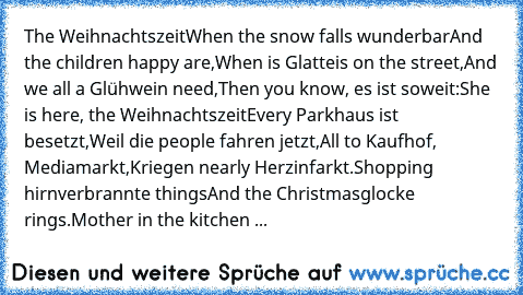 The Weihnachtszeit
When the snow falls wunderbar
And the children happy are,
When is Glatteis on the street,
And we all a Glühwein need,
Then you know, es ist soweit:
She is here, the Weihnachtszeit
Every Parkhaus ist besetzt,
Weil die people fahren jetzt,
All to Kaufhof, Mediamarkt,
Kriegen nearly Herzinfarkt.
Shopping hirnverbrannte things
And the Christmasglocke rings.
Mother in the kitchen ...