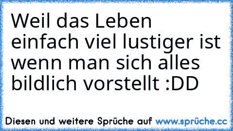 Weil das Leben einfach viel lustiger ist wenn man sich alles bildlich vorstellt :DD