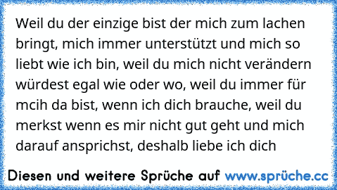 Weil du der einzige bist der mich zum lachen bringt, mich immer unterstützt und mich so liebt wie ich bin, weil du mich nicht verändern würdest egal wie oder wo, weil du immer für mcih da bist, wenn ich dich brauche, weil du merkst wenn es mir nicht gut geht und mich darauf ansprichst, deshalb liebe ich dich ♥