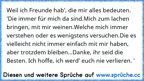 Weil ich Freunde hab', die mir alles bedeuten. ♥'
Die immer für mich da sind.
Mich zum lachen bringen, mit mir weinen.
Welche mich immer verstehen oder es wenigstens versuchen.
Die es vielleicht nicht immer einfach mit mir haben, aber trotzdem bleiben...
Danke, ihr seid die Besten. Ich hoffe, ich werd' euch nie verlieren. ♥'