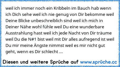 weil ich immer noch ein Kribbeln im Bauch hab wenn ich Dich sehe
 weil ich nie genug von Dir bekomme
 weil Deine Blicke unbeschreiblich sind
 weil ich mich in Deiner Nähe wohl fühle
 weil Du eine wunderbare Ausstrahlung hast
 weil ich jede Nacht von Dir träume
 weil Du die N#1 bist
 weil mit Dir alles aufregend ist
 weil Du mir meine Ängste nimmst
 weil es mir nicht gut geht, wenn es Dir schlec...