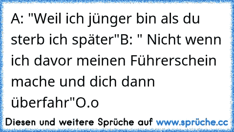 A: "Weil ich jünger bin als du sterb ich später"
B: " Nicht wenn ich davor meinen Führerschein mache und dich dann überfahr"
O.o