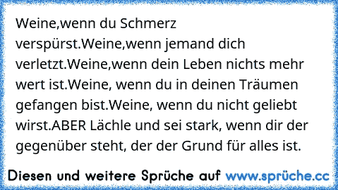 Weine,wenn du Schmerz verspürst.
Weine,wenn jemand dich verletzt.
Weine,wenn dein Leben nichts mehr wert ist.
Weine, wenn du in deinen Träumen gefangen bist.
Weine, wenn du nicht geliebt wirst.
ABER Lächle und sei stark, wenn dir der gegenüber steht, der der Grund für alles ist.