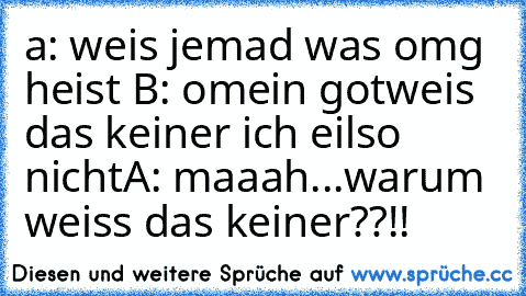 a: weis jemad was omg heist 
B: omein gotweis das keiner ich eilso nicht
A: maaah...warum weiss das keiner??!!