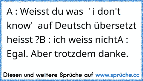 A : Weisst du was  ' i don't know'  auf Deutsch übersetzt heisst ?
B : ich weiss nicht
A : Egal. Aber trotzdem danke.