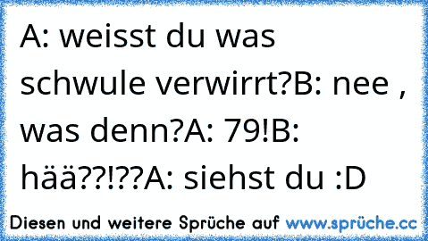 A: weisst du was schwule verwirrt?
B: nee , was denn?
A: 79!
B: hää??!??
A: siehst du :D