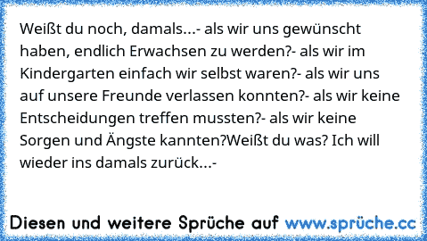 Weißt du noch, damals...
- als wir uns gewünscht haben, endlich Erwachsen zu werden?
- als wir im Kindergarten einfach wir selbst waren?
- als wir uns auf unsere Freunde verlassen konnten?
- als wir keine Entscheidungen treffen mussten?
- als wir keine Sorgen und Ängste kannten?
Weißt du was? Ich will wieder ins damals zurück...-