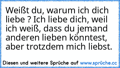 Weißt du, warum ich dich liebe ? Ich liebe dich, weil ich weiß, dass du jemand anderen lieben könntest, aber trotzdem mich liebst.