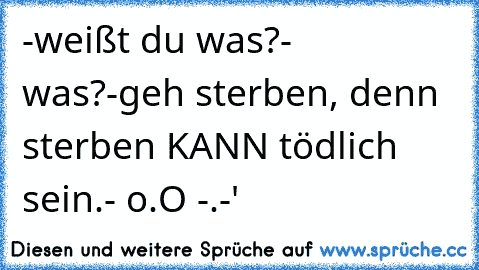 -weißt du was?
- was?
-geh sterben, denn sterben KANN tödlich sein.
- o.O -.-'