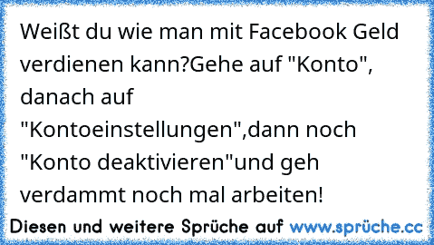 Weißt du wie man mit Facebook Geld verdienen kann?
Gehe auf "Konto", danach auf "Kontoeinstellungen",
dann noch "Konto deaktivieren"
und geh verdammt noch mal arbeiten!