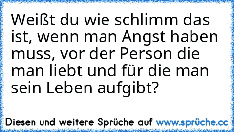 Weißt du wie schlimm das ist, wenn man Angst haben muss, vor der Person die man liebt und für die man sein Leben aufgibt?