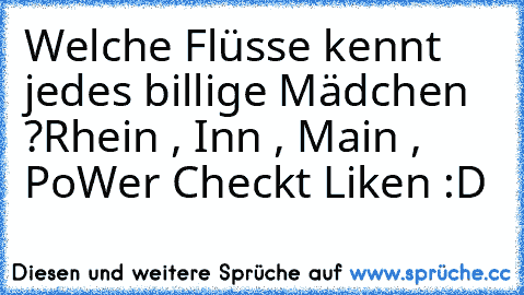 Welche Flüsse kennt jedes billige Mädchen ?
Rhein , Inn , Main , Po
Wer Checkt Liken :D