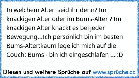 In welchem Alter  seid ihr denn? Im knackigen Alter oder im Bums-Alter ? Im knackigen Alter knackt es bei jeder Bewegung...
Ich persönlich bin im besten Bums-Alter:
kaum lege ich mich auf die Couch: Bums - bin ich eingeschlafen ... :D