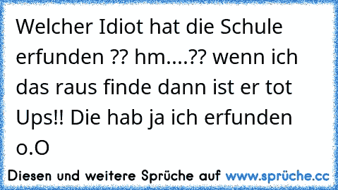 Welcher Idiot hat die Schule erfunden ?? hm....?? wenn ich das raus finde dann ist er tot Ups!! Die hab ja ich erfunden o.O