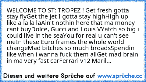 WELCOME TO ST: TROPEZ ! ♥♥♥
Get fresh gotta stay fly
Get the jet I gotta stay high
High up like a la la la
Ain't nothin here that ma money cant buy
Dolce, Gucci and Louis V
Yatch so big i could live in the sea
You for real u can't see me
In these Euro frames the whole world change
Mad bitches so much broads
Spendin like when i wanna fuck them all
Get mad brain in ma very fast car
Ferrari v12 Maril...