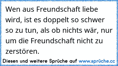 Wen aus Freundschaft liebe wird, ist es doppelt so schwer so zu tun, als ob nichts wär, nur um die Freundschaft nicht zu zerstören.