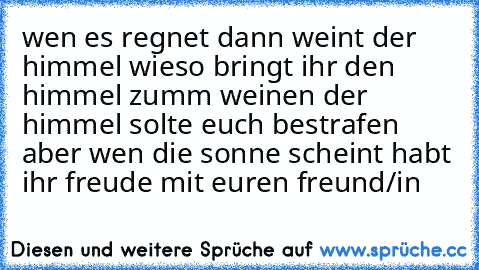 wen es regnet dann weint der himmel wieso bringt ihr den himmel zumm weinen der himmel solte euch bestrafen aber wen die sonne scheint habt ihr freude mit euren freund/in