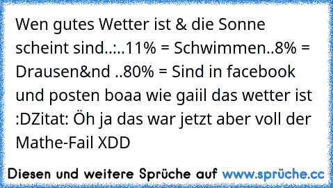 Wen gutes Wetter ist & die Sonne scheint sind..:
..11% = Schwimmen
..8% = Drausen
&nd ..80% = Sind in facebook und posten boaa wie gaiil das wetter ist :D
Zitat: Öh ja das war jetzt aber voll der Mathe-Fail XDD