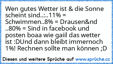 Wen gutes Wetter ist & die Sonne scheint sind..:
..11% = Schwimmen
..8% = Drausen
&nd ..80% = Sind in facebook und posten boaa wie gaiil das wetter ist :D
Und dann bleibt immernoch 1%! Rechnen sollte man können ;D