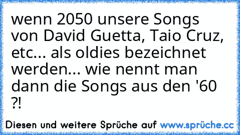 wenn 2050 unsere Songs von David Guetta, Taio Cruz, etc... als oldies bezeichnet werden... wie nennt man dann die Songs aus den '60 ?!